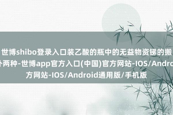 世博shibo登录入口装乙酸的瓶中的无益物资锑的搬动量理会高于另外两种-世博app官方入口(中国)官方网站-IOS/Android通用版/手机版