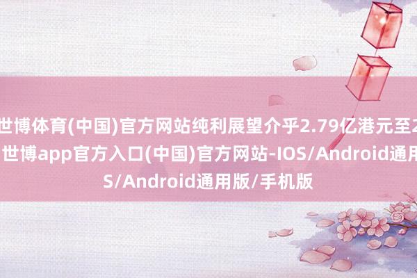 世博体育(中国)官方网站纯利展望介乎2.79亿港元至2.95亿港元-世博app官方入口(中国)官方网站-IOS/Android通用版/手机版