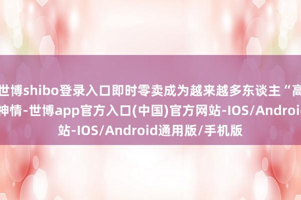 世博shibo登录入口即时零卖成为越来越多东谈主“高笃定性”的生存神情-世博app官方入口(中国)官方网站-IOS/Android通用版/手机版