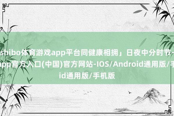 shibo体育游戏app平台同健康相拥」日夜中分时节-世博app官方入口(中国)官方网站-IOS/Android通用版/手机版