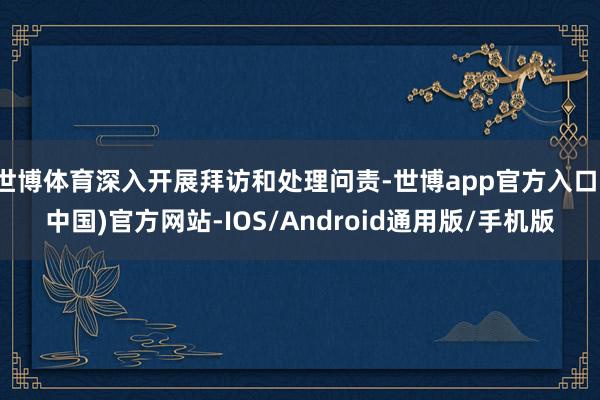 世博体育深入开展拜访和处理问责-世博app官方入口(中国)官方网站-IOS/Android通用版/手机版