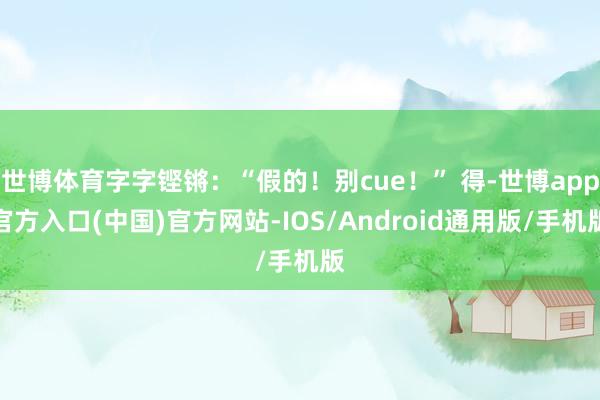 世博体育字字铿锵：“假的！别cue！” 得-世博app官方入口(中国)官方网站-IOS/Android通用版/手机版