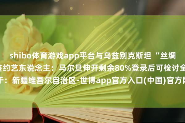 shibo体育游戏app平台与乌兹别克斯坦 “丝绸之路好声息”文化传播公司签约艺东说念主：马尔旦伸开剩余80%登录后可检讨全文 发布于：新疆维吾尔自治区-世博app官方入口(中国)官方网站-IOS/Android通用版/手机版