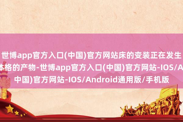 世博app官方入口(中国)官方网站床的变装正在发生变化——从被迫承载体格的产物-世博app官方入口(中国)官方网站-IOS/Android通用版/手机版