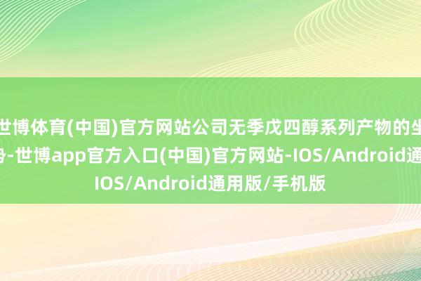 世博体育(中国)官方网站公司无季戊四醇系列产物的坐褥及在建情势-世博app官方入口(中国)官方网站-IOS/Android通用版/手机版