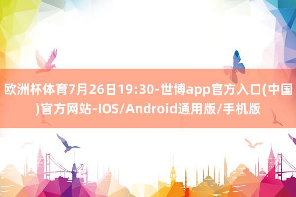 欧洲杯体育7月26日19:30-世博app官方入口(中国)官方网站-IOS/Android通用版/手机版