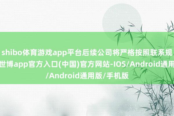 shibo体育游戏app平台后续公司将严格按照联系规则和要领-世博app官方入口(中国)官方网站-IOS/Android通用版/手机版