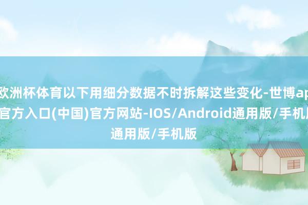 欧洲杯体育以下用细分数据不时拆解这些变化-世博app官方入口(中国)官方网站-IOS/Android通用版/手机版