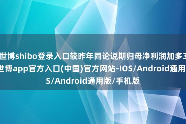 世博shibo登录入口较昨年同论说期归母净利润加多3.47亿元-世博app官方入口(中国)官方网站-IOS/Android通用版/手机版
