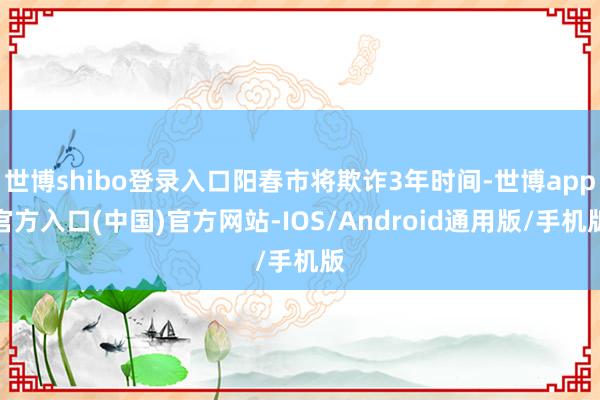 世博shibo登录入口阳春市将欺诈3年时间-世博app官方入口(中国)官方网站-IOS/Android通用版/手机版