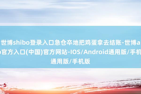 世博shibo登录入口急仓卒地把鸡蛋拿去结账-世博app官方入口(中国)官方网站-IOS/Android通用版/手机版