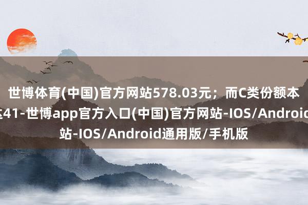 世博体育(中国)官方网站578.03元；而C类份额本期已完满收益达41-世博app官方入口(中国)官方网站-IOS/Android通用版/手机版