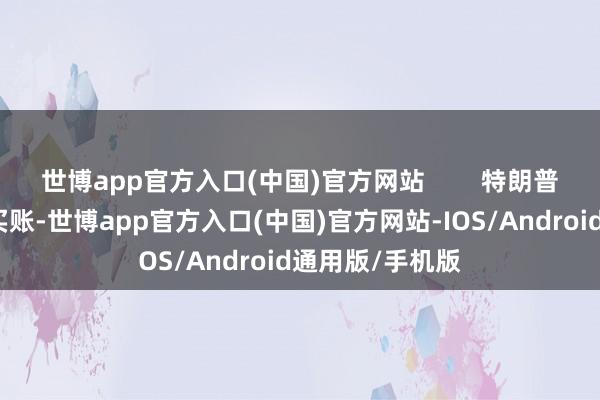 世博app官方入口(中国)官方网站        特朗普这家伙完全不买账-世博app官方入口(中国)官方网站-IOS/Android通用版/手机版