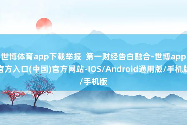世博体育app下载举报  第一财经告白融合-世博app官方入口(中国)官方网站-IOS/Android通用版/手机版