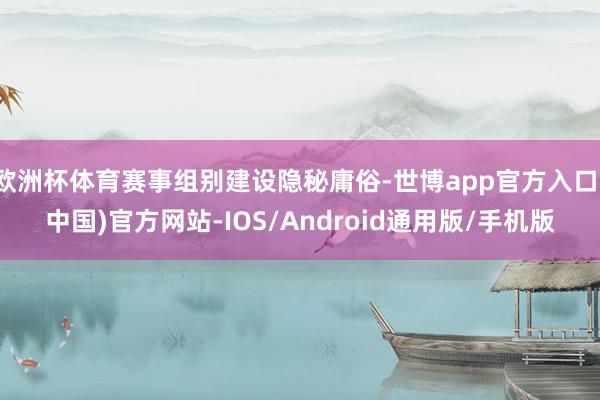 欧洲杯体育赛事组别建设隐秘庸俗-世博app官方入口(中国)官方网站-IOS/Android通用版/手机版