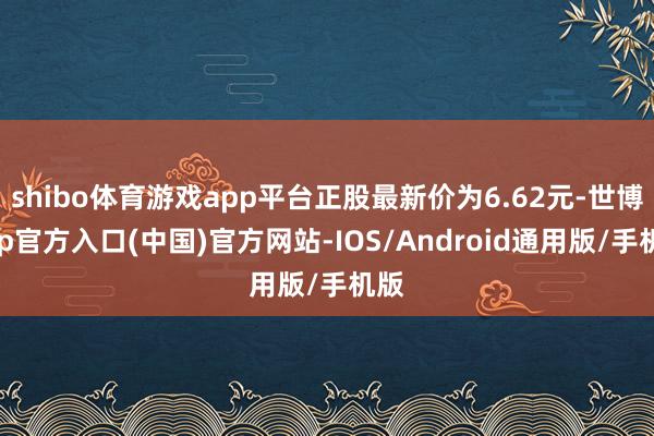 shibo体育游戏app平台正股最新价为6.62元-世博app官方入口(中国)官方网站-IOS/Android通用版/手机版