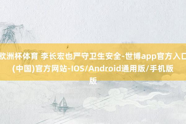 欧洲杯体育 李长宏也严守卫生安全-世博app官方入口(中国)官方网站-IOS/Android通用版/手机版