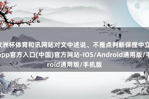 欧洲杯体育和讯网站对文中述说、不雅点判断保捏中立-世博app官方入口(中国)官方网站-IOS/Android通用版/手机版