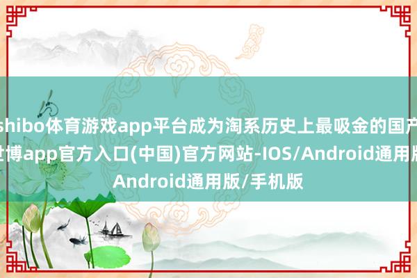 shibo体育游戏app平台成为淘系历史上最吸金的国产影视IP-世博app官方入口(中国)官方网站-IOS/Android通用版/手机版
