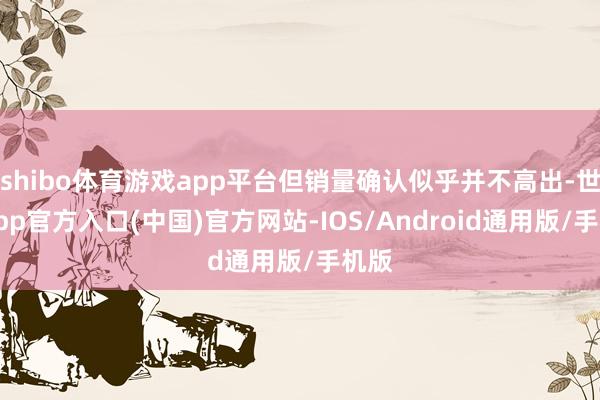 shibo体育游戏app平台但销量确认似乎并不高出-世博app官方入口(中国)官方网站-IOS/Android通用版/手机版