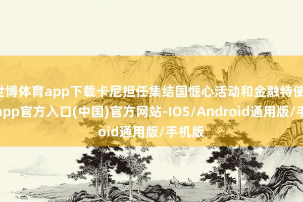 世博体育app下载卡尼担任集结国惬心活动和金融特使-世博app官方入口(中国)官方网站-IOS/Android通用版/手机版