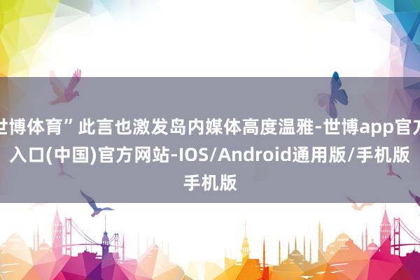 世博体育”此言也激发岛内媒体高度温雅-世博app官方入口(中国)官方网站-IOS/Android通用版/手机版