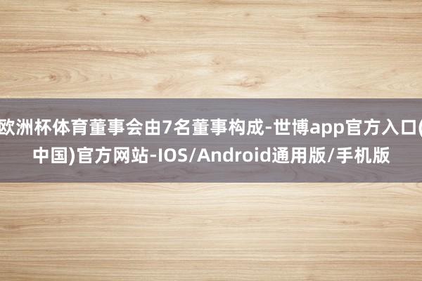 欧洲杯体育董事会由7名董事构成-世博app官方入口(中国)官方网站-IOS/Android通用版/手机版