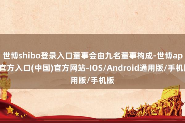 世博shibo登录入口董事会由九名董事构成-世博app官方入口(中国)官方网站-IOS/Android通用版/手机版