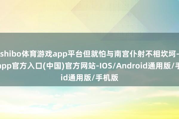 shibo体育游戏app平台但就怕与南宫仆射不相坎坷-世博app官方入口(中国)官方网站-IOS/Android通用版/手机版