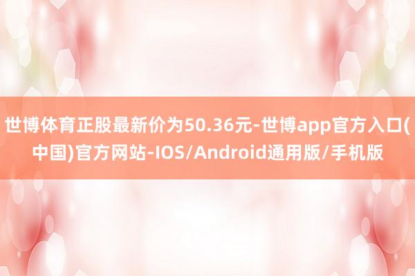 世博体育正股最新价为50.36元-世博app官方入口(中国)官方网站-IOS/Android通用版/手机版