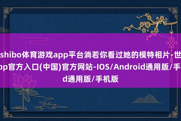 shibo体育游戏app平台淌若你看过她的模特相片-世博app官方入口(中国)官方网站-IOS/Android通用版/手机版