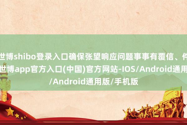 世博shibo登录入口确保张望响应问题事事有覆信、件件有下落-世博app官方入口(中国)官方网站-IOS/Android通用版/手机版