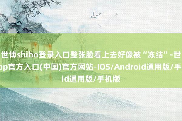 世博shibo登录入口整张脸看上去好像被“冻结”-世博app官方入口(中国)官方网站-IOS/Android通用版/手机版