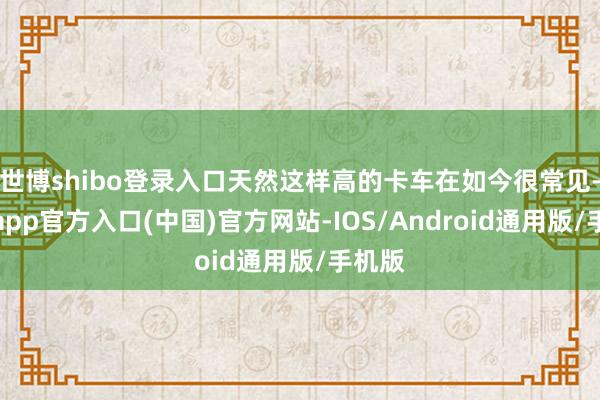 世博shibo登录入口天然这样高的卡车在如今很常见-世博app官方入口(中国)官方网站-IOS/Android通用版/手机版