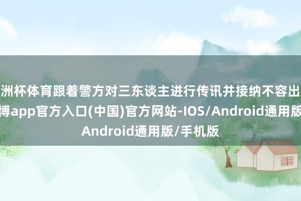 欧洲杯体育跟着警方对三东谈主进行传讯并接纳不容出境门径-世博app官方入口(中国)官方网站-IOS/Android通用版/手机版