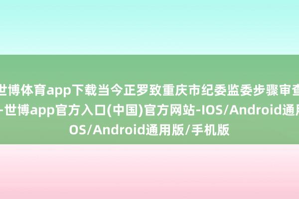 世博体育app下载当今正罗致重庆市纪委监委步骤审查和监察造访-世博app官方入口(中国)官方网站-IOS/Android通用版/手机版