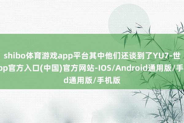 shibo体育游戏app平台其中他们还谈到了YU7-世博app官方入口(中国)官方网站-IOS/Android通用版/手机版