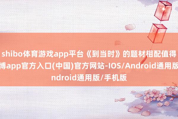 shibo体育游戏app平台《到当时》的题材相配值得作念-世博app官方入口(中国)官方网站-IOS/Android通用版/手机版