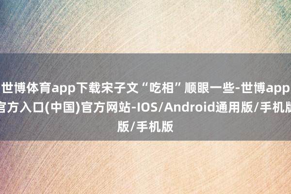 世博体育app下载宋子文“吃相”顺眼一些-世博app官方入口(中国)官方网站-IOS/Android通用版/手机版