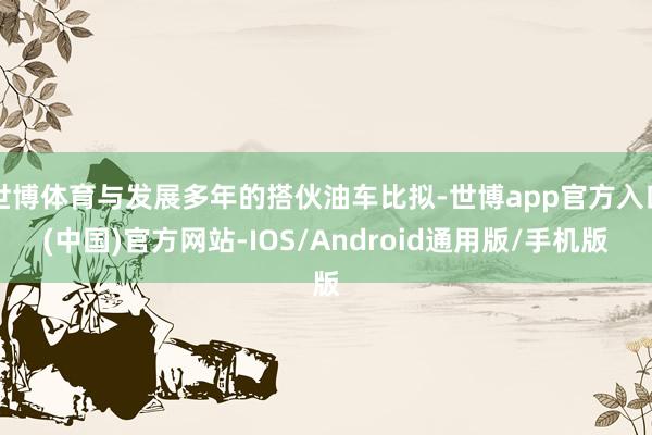 世博体育与发展多年的搭伙油车比拟-世博app官方入口(中国)官方网站-IOS/Android通用版/手机版
