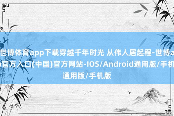 世博体育app下载穿越千年时光 从伟人居起程-世博app官方入口(中国)官方网站-IOS/Android通用版/手机版