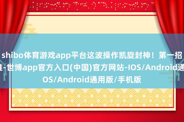 shibo体育游戏app平台这波操作凯旋封神！第一招：动荡念念维-世博app官方入口(中国)官方网站-IOS/Android通用版/手机版