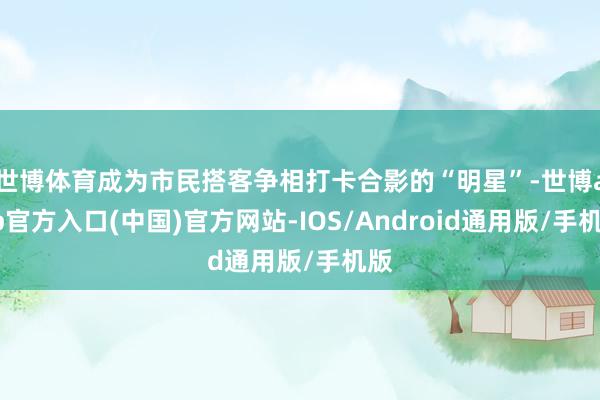 世博体育成为市民搭客争相打卡合影的“明星”-世博app官方入口(中国)官方网站-IOS/Android通用版/手机版