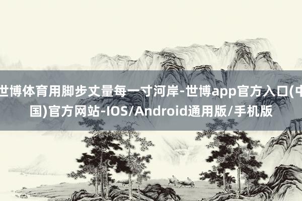 世博体育用脚步丈量每一寸河岸-世博app官方入口(中国)官方网站-IOS/Android通用版/手机版