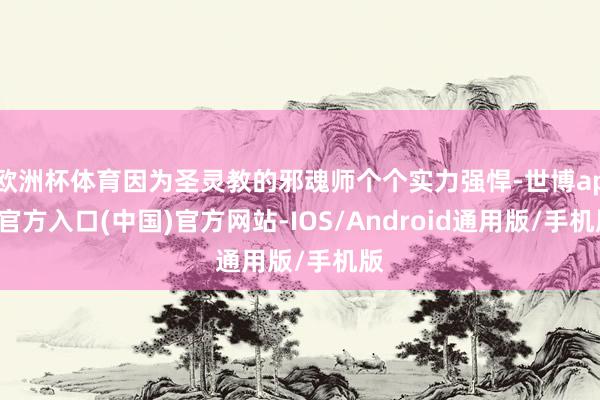 欧洲杯体育因为圣灵教的邪魂师个个实力强悍-世博app官方入口(中国)官方网站-IOS/Android通用版/手机版