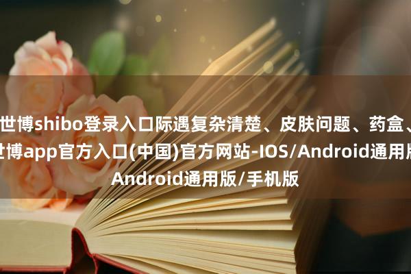 世博shibo登录入口际遇复杂清楚、皮肤问题、药盒、病历等-世博app官方入口(中国)官方网站-IOS/Android通用版/手机版