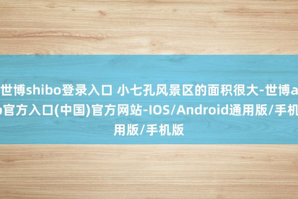 世博shibo登录入口 小七孔风景区的面积很大-世博app官方入口(中国)官方网站-IOS/Android通用版/手机版