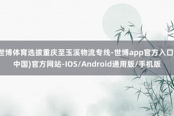 世博体育选拔重庆至玉溪物流专线-世博app官方入口(中国)官方网站-IOS/Android通用版/手机版