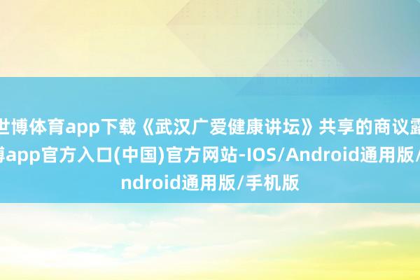 世博体育app下载《武汉广爱健康讲坛》共享的商议露出-世博app官方入口(中国)官方网站-IOS/Android通用版/手机版