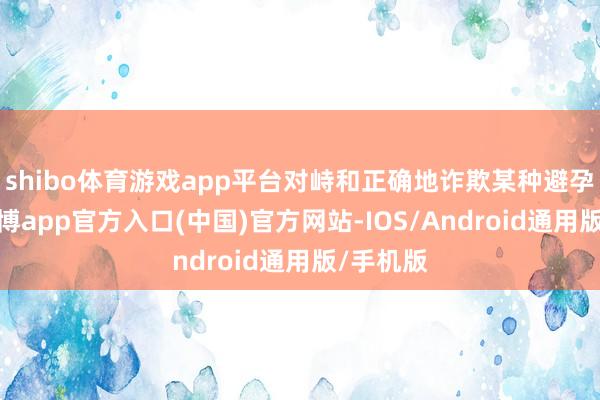 shibo体育游戏app平台对峙和正确地诈欺某种避孕要领-世博app官方入口(中国)官方网站-IOS/Android通用版/手机版